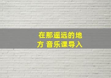 在那遥远的地方 音乐课导入